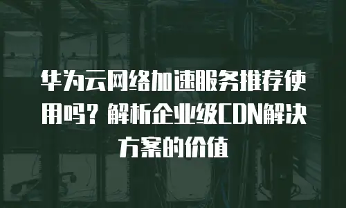 华为云网络加速服务推荐使用吗？解析企业级CDN解决方案的价值