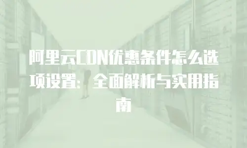阿里云CDN优惠条件怎么选项设置：全面解析与实用指南