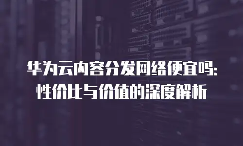华为云内容分发网络便宜吗：性价比与价值的深度解析