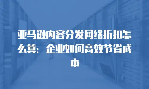 亚马逊内容分发网络折扣怎么算：企业如何高效节省成本