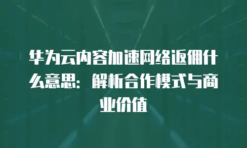 华为云内容加速网络返佣什么意思：解析合作模式与商业价值