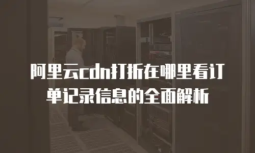 阿里云cdn打折在哪里看订单记录信息的全面解析