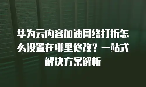 华为云内容加速网络打折怎么设置在哪里修改？一站式解决方案解析