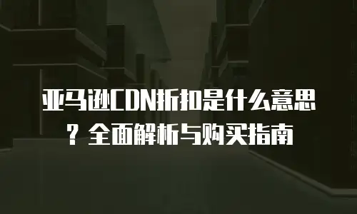 亚马逊CDN折扣是什么意思？全面解析与购买指南