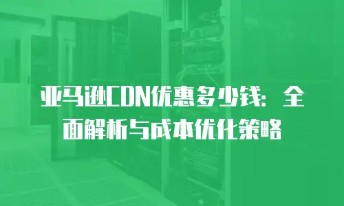 亚马逊CDN优惠多少钱：全面解析与成本优化策略