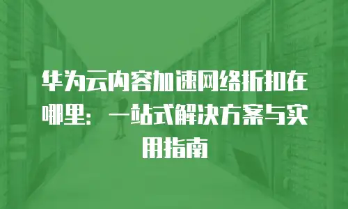 华为云内容加速网络折扣在哪里：一站式解决方案与实用指南