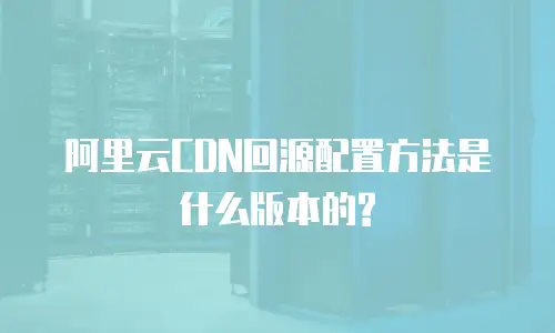 阿里云CDN回源配置方法是什么版本的?