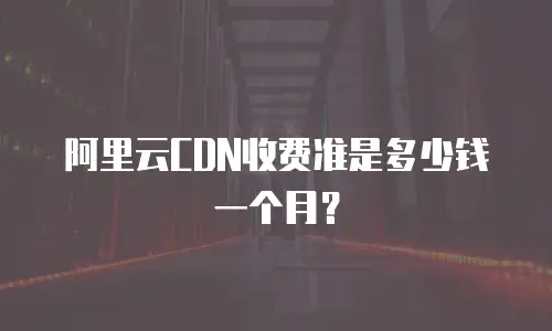 阿里云CDN收费准是多少钱一个月？
