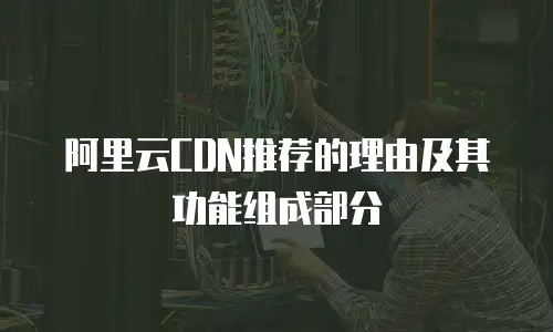 阿里云CDN推荐的理由及其功能组成部分