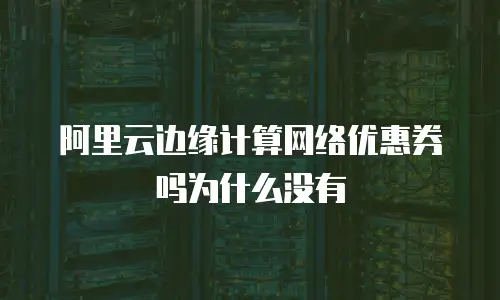 阿里云边缘计算网络优惠券吗为什么没有