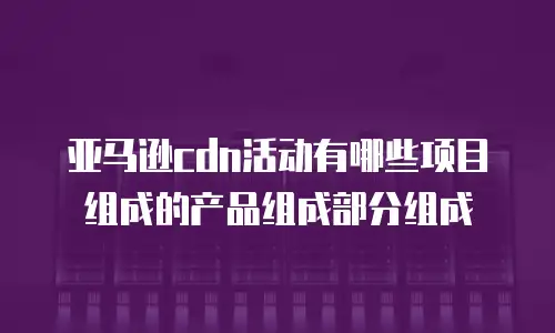 亚马逊cdn活动有哪些项目组成的产品组成部分组成