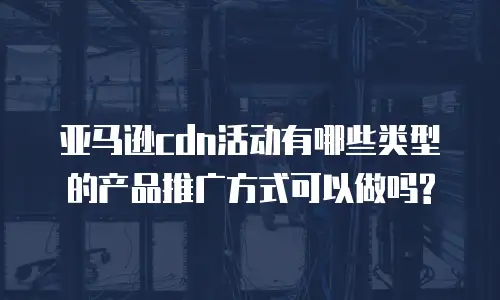 亚马逊cdn活动有哪些类型的产品推广方式可以做吗?
