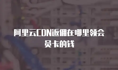 阿里云CDN返佣在哪里领会员卡的钱