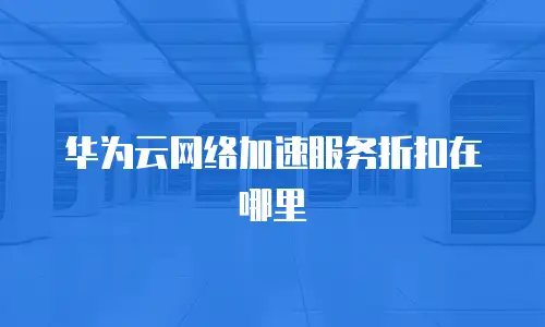 华为云网络加速服务折扣在哪里