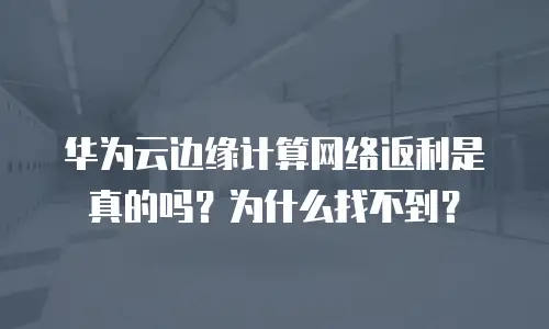 华为云边缘计算网络返利是真的吗？为什么找不到？