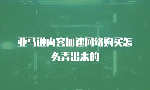 亚马逊内容加速网络购买怎么弄出来的