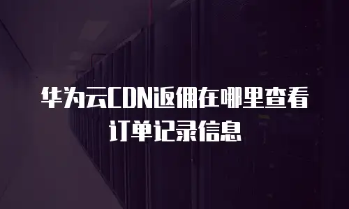 华为云CDN返佣在哪里查看订单记录信息