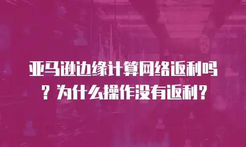 亚马逊边缘计算网络返利吗？为什么操作没有返利？