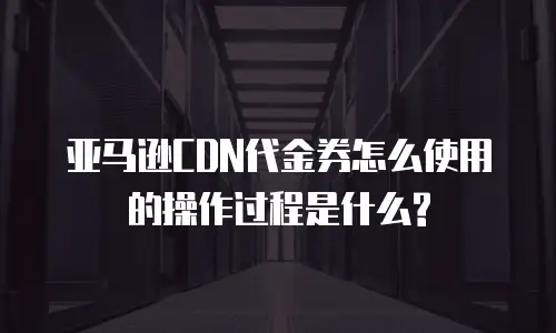 亚马逊CDN代金券怎么使用的操作过程是什么?