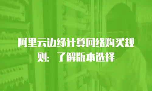 阿里云边缘计算网络购买规则：了解版本选择