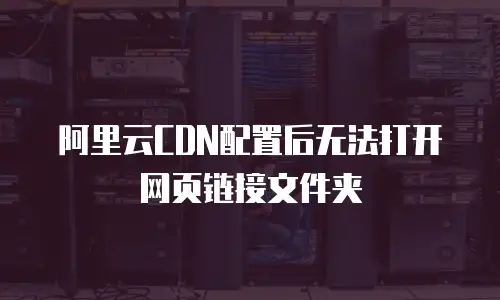 阿里云CDN配置后无法打开网页链接文件夹