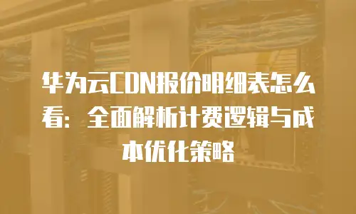 华为云CDN报价明细表怎么看：全面解析计费逻辑与成本优化策略