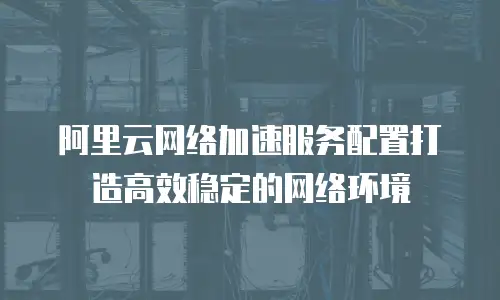 阿里云网络加速服务配置打造高效稳定的网络环境