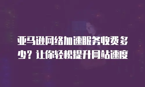 亚马逊网络加速服务收费多少？让你轻松提升网站速度