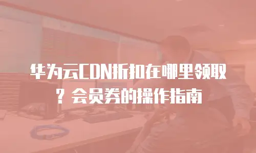 华为云CDN折扣在哪里领取？会员券的操作指南