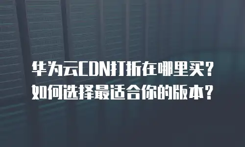华为云CDN打折在哪里买？如何选择最适合你的版本？
