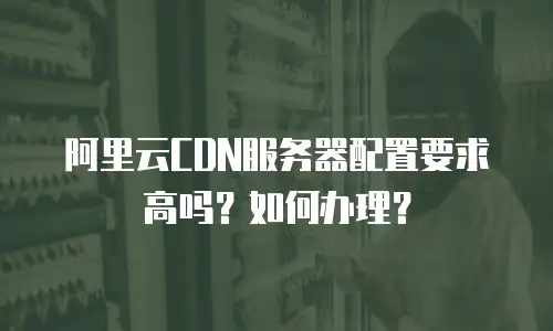 阿里云CDN服务器配置要求高吗？如何办理？