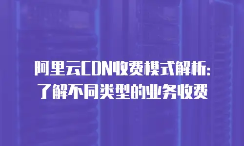 阿里云CDN收费模式解析：了解不同类型的业务收费