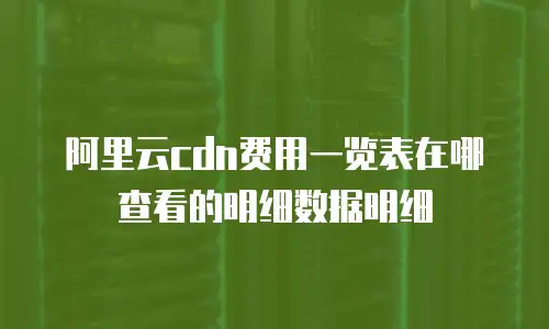 阿里云cdn费用一览表在哪查看的明细数据明细