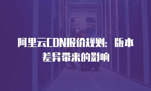 阿里云CDN报价规则：版本差异带来的影响