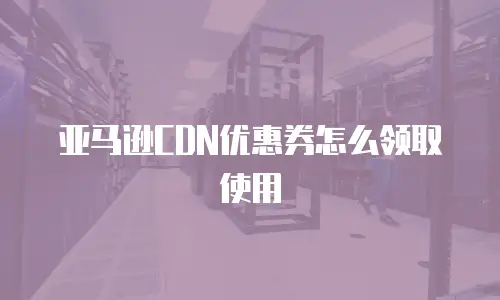 亚马逊CDN优惠券怎么领取使用