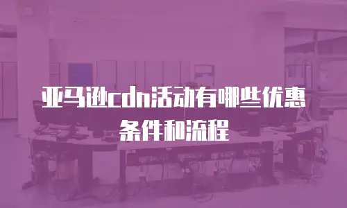 亚马逊cdn活动有哪些优惠条件和流程