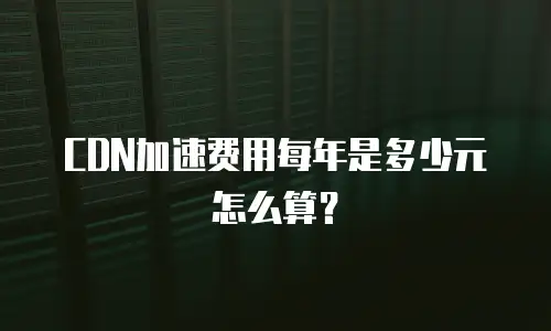 CDN加速费用每年是多少元怎么算？