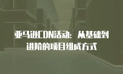 亚马逊CDN活动：从基础到进阶的项目组成方式