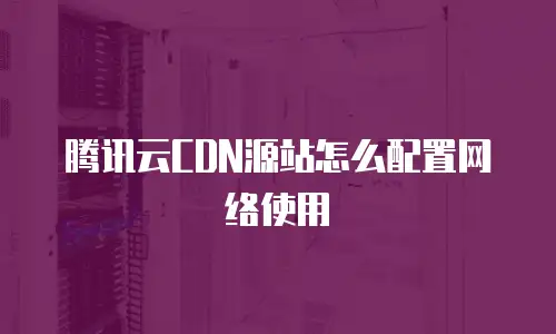 腾讯云CDN源站怎么配置网络使用