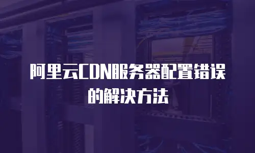 阿里云CDN服务器配置错误的解决方法