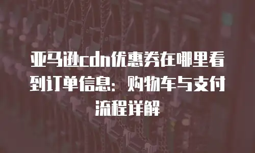 亚马逊cdn优惠券在哪里看到订单信息：购物车与支付流程详解