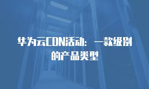 华为云CDN活动：一款级别的产品类型