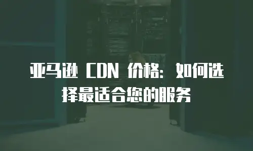 亚马逊 CDN 价格：如何选择最适合您的服务