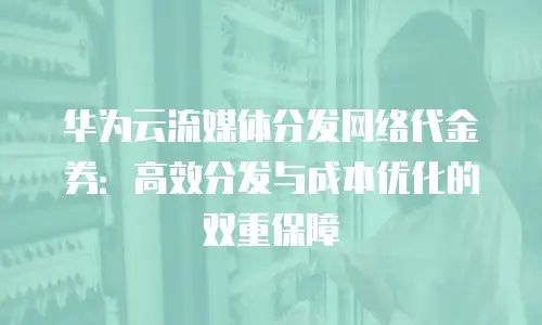 华为云流媒体分发网络代金券：高效分发与成本优化的双重保障