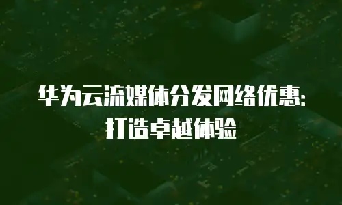 华为云流媒体分发网络优惠：打造卓越体验
