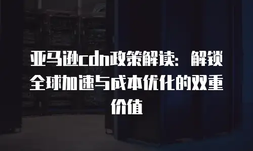 亚马逊cdn政策解读：解锁全球加速与成本优化的双重价值