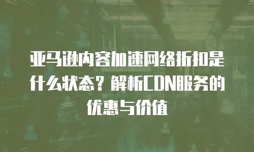 亚马逊内容加速网络折扣是什么状态？解析CDN服务的优惠与价值
