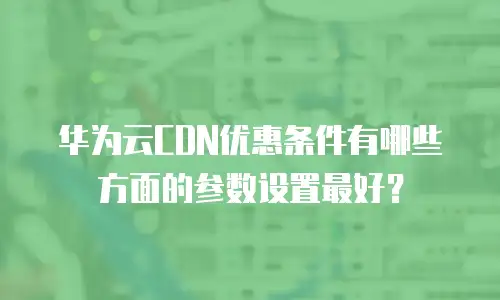 华为云CDN优惠条件有哪些方面的参数设置最好？