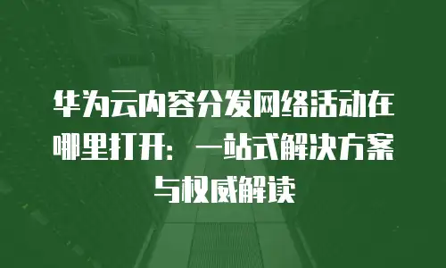 华为云内容分发网络活动在哪里打开：一站式解决方案与权威解读
