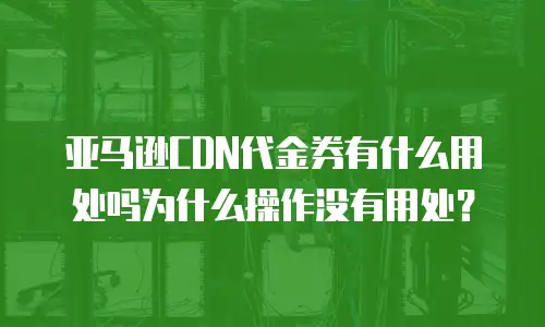 亚马逊CDN代金券有什么用处吗为什么操作没有用处？